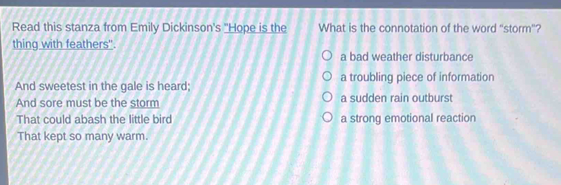Read this stanza from Emily Dickinson's "Hope is the What is the connotation of the word “storm”?
thing with feathers''.
a bad weather disturbance
a troubling piece of information
And sweetest in the gale is heard;
And sore must be the storm a sudden rain outburst
That could abash the little bird a strong emotional reaction
That kept so many warm.