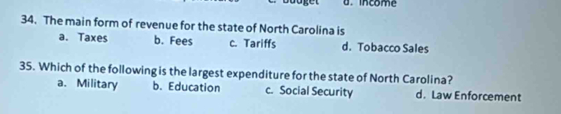 income
34. The main form of revenue for the state of North Carolina is
a. Taxes b. Fees c. Tariffs d. Tobacco Sales
35. Which of the following is the largest expenditure for the state of North Carolina?
a. Military b. Education c. Social Security d. Law Enforcement