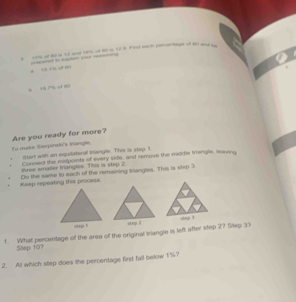 15% of 80 is 12 and 16% of 80 is 12.8. Find each percentage of 80 and be 
prepaned to explain your reasoning 
a. 15 1% of 80
b 15.7% of 80
Are you ready for more? 
To make Sierpinski's triangle. 
Start with an equilateral triangle. This is step 1. 
Connect the midpoints of every side, and remove the middle triangle, leaving 
three smaller triangles. This is step 2. 
Do the same to each of the remaining triangles. This is step 3. 
Keep repeating this process. 
step 2 step 3
1. What percentage of the area of the original triangle is left after step 2? Step 3? 
Step 10? 
2. At which step does the percentage first fall below 1%?