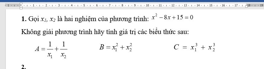 Gọi x1, x_2 là hai nghiệm của phương trình: x^2-8x+15=0
Không giải phương trình hãy tính giá trị các biểu thức sau:
A=frac 1x_1+frac 1x_2 B=x_1^2+x_2^2
C=x_1^3+x_2^3
2.