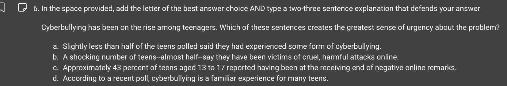 In the space provided, add the letter of the best answer choice AND type a two-three sentence explanation that defends your answer
Cyberbullying has been on the rise among teenagers. Which of these sentences creates the greatest sense of urgency about the problem?
a. Slightly less than half of the teens polled said they had experienced some form of cyberbullying.
b. A shocking number of teens--almost half--say they have been victims of cruel, harmful attacks online.
c. Approximately 43 percent of teens aged 13 to 17 reported having been at the receiving end of negative online remarks.
d. According to a recent poll, cyberbullying is a familiar experience for many teens.