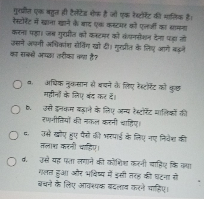 गुरप्रीत एक बहुत ही टैलेंटेड शेफ है जो एक रेस्टोरेंट की मालिक है।
रेस्टोरेंट में खाना खाने के बाद एक कस्टमर को एलर्जी का सामना
करना पड़ा। जब गुरप्रीत को कस्टमर को कंपनसेशन देना पड़ा तो
उसने अपनी अधिकांश सेविंग खो दी। गुरप्रीत के लिए आगे बढ़ने
का सबसे अच्छा तरीका क्या है?
व. अधिक नुकसान से बचने के लिए रेस्टोरेंट को कुछ
महीनों के लिए बंद कर दें।
b. उसे इनकम बढ़ाने के लिए अन्य रेस्टोरेंट मालिकों की
रणनीतियों की नकल करनी चाहिए।
c. उसे खोए हुए पैसे की भरपाई के लिए नए निवेश की
तलाश करनी चाहिए।
d. उसे यह पता लगाने की कोशिश करनी चाहिए कि क्या
गलत हुआ और भविष्य में इसी तरह की घटना से
बचने के लिए आवश्यक बदलाव करने चाहिए।