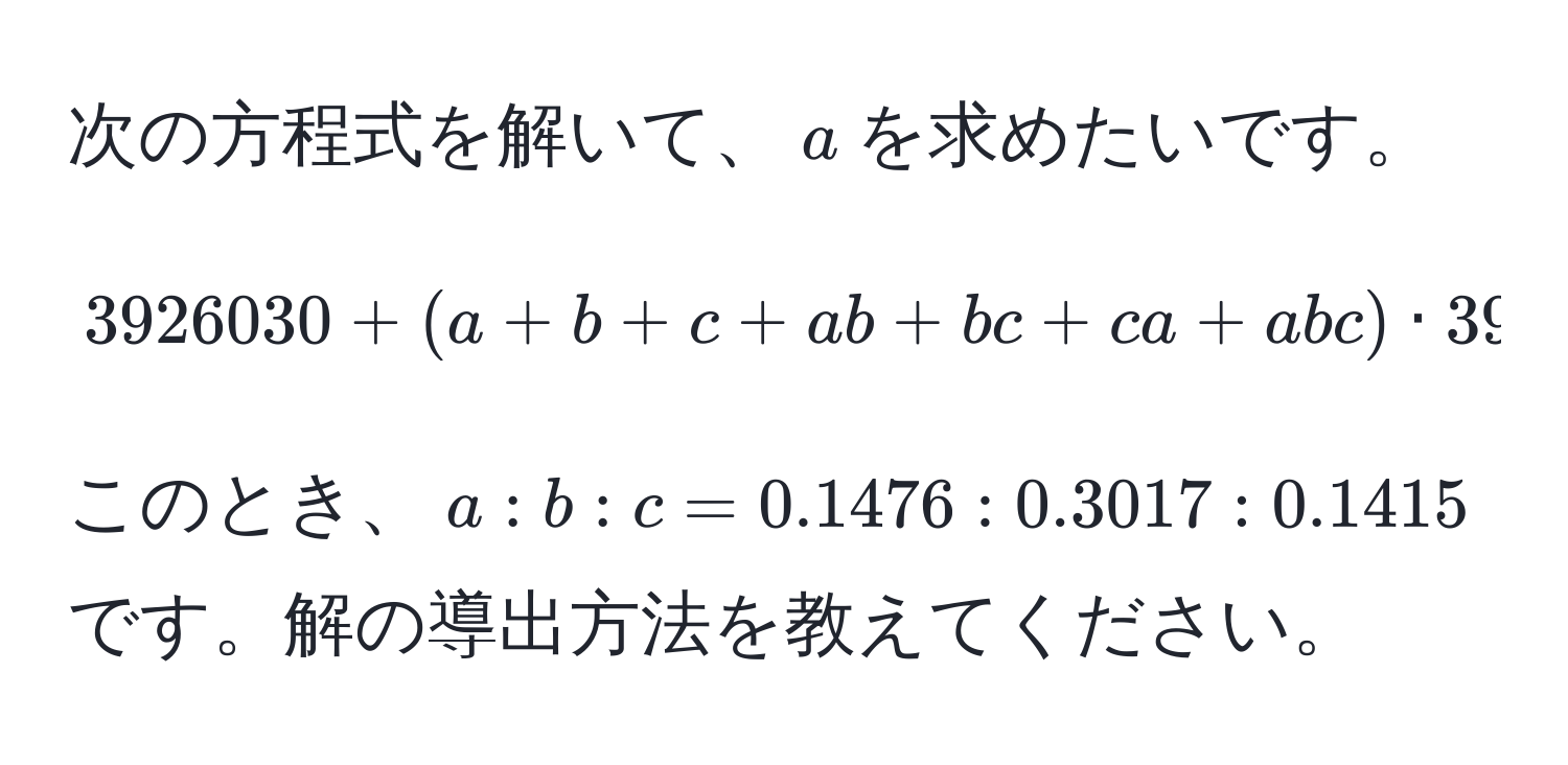 次の方程式を解いて、$a$を求めたいです。  
[ 3926030 + (a + b + c + ab + bc + ca + abc) · 3926030 = 5430080 ]  
このとき、$a : b : c = 0.1476 : 0.3017 : 0.1415$です。解の導出方法を教えてください。