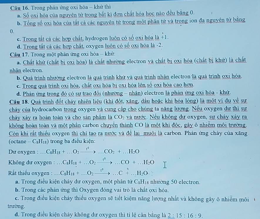 Trong phản ứng oxi hóa - khử thì
a. Số oxi hóa của nguyên tử trong bắt kì đơn chất hóa học nào đều bằng 0.
b. Tổng số oxi hóa của tất cả các nguyên tử trong một phân tử và trong ion đa nguyên tử bằng
0.
c. Trong tất cả các hợp chất, hydrogen luôn có số oxi hóa là +1.
d. Trong tắt cả các hợp chất, oxygen luôn có số oxi hóa là -2.
Câu 17. Trong một phản ứng oxi hóa - khử:
a. Chất khử (chất bị oxi hóa) là chất nhường electron và chất bị oxi hóa (chất bị khử) là chất
nhận electron.
b. Quá trình nhường electron là quá trình khử và quá trình nhân electron là quá trình oxi hóa.
c. Trong quá trình oxi hóa, chất oxi hóa bị oxi hóa lên số oxi hóa cao hơn.
d. Phản ứng trong đó có sự trao đồi (nhường - nhân) electron là phản ứng oxi hóa - khử.
Câu 18. Quá trình đốt cháy nhiên liệu (khí đốt, xăng, dầu hoặc khí hóa lỏng) là một ví dụ về sự
cháy của hydrocarbon trong oxygen và cung cấp cho chúng ta năng lượng. Nếu oxygen dự thì sự
cháy xảy ra hoàn toàn và cho sản phầm là CO_2 và nước. Nếu không dự oxygen, sự cháy xảy ra
không hoàn toàn và một phần carbon chuyển thành CO là một khí độc, gây ô nhiễm môi trường.
Còn khi rất thiếu oxygen thì chỉ tạo ra nước và để lại muôi là carbon. Phản ứng cháy của xăng
(octane -C_8H_18) trong ba điều kiện:
Du oxygen :... C_8H_18+...O_2xrightarrow t^0...CO_2+...H_2O
* Không dư oxygen :.. C_8H_18+...O_2xrightarrow t^0...CO+...H_2O
Rất thiếu oxygen : .. C_8H_18+...O_2xrightarrow t^0...C+...H_2O
a. Trong điều kiện cháy dư oxygen, một phân tử C_8H_18 nhường 50 electron.
b. Trong các phản ứng thì Oxygen đóng vai trò là chất ọxi hóa.
c. Trong điều kiện cháy thiếu oxygen sẽ tiết kiệm năng lượng nhất và không gây ô nhiễm môi 
trường.
d. Trong điều kiện cháy không dư oxygen thì tỉ lệ cân bằng là 2:15:16:9.