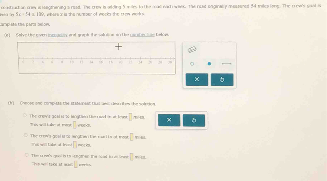 construction crew is lengthening a road. The crew is adding 5 miles to the road each week. The road originally measured 54 miles long. The crew's goal is
iven by 5x+54≥ 109 , where x is the number of weeks the crew works.
Complete the parts below.
(a) Solve the given inequality and graph the solution on the number line below.
× 5
(b) Choose and complete the statement that best describes the solution.
The crew's goal is to lengthen the road to at least □ miles.
This will take at most □ weeks.
The crew's goal is to lengthen the road to at most □ miles.
This will take at least □ weeks.
The crew's goal is to lengthen the road to at least □ miles.
This will take at least □ weeks.