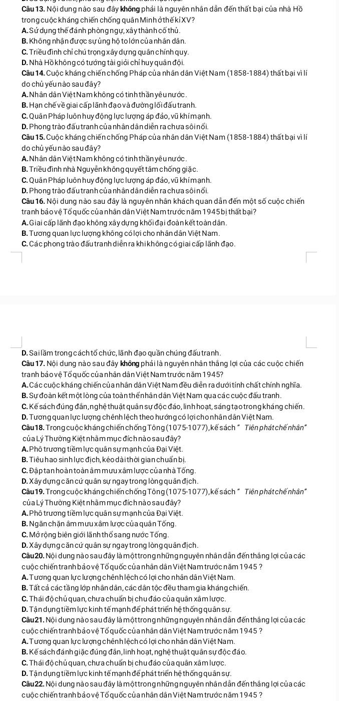 Nội dung nào sau đây không phải là nguyên nhân dẫn đến thất bại của nhà Hồ
trong cuộc kháng chiến chống quân Minh ở thế kỉ XV?
A. Sử dụng thế đánh phòng ngự, xây thành cố thủ.
B. Không nhận được sựủng hộ to lớn của nhân dân.
C. Triều đình chỉ chú trọng xây dựng quân chính quy.
D. Nhà Hồ không có tướng tài giỏi chỉ huy quân đội.
Câu 14. Cuộc kháng chiến chống Pháp của nhân dân Việt Nam (1858-1884) thất bại vì lí
do chủ yếu nào sau đây?
A. Nhân dân Việt Nam không có tinh thần yêu nước.
B. Hạn chế về giai cấp lãnh đạo và đường lối đấu tranh.
C. Quân Pháp luôn huy động lực lượng áp đảo, vũ khímạnh.
D. Phong trào đấu tranh của nhân dân diễn ra chưa sôi nổi.
Câu 15. Cuộc kháng chiến chống Pháp của nhân dân Việt Nam (1858-1884) thất bại vì lí
do chủ yếu nào sau đây?
A. Nhân dân Việt Nam không có tinh thần yêu nước.
B. Triều đình nhà Nguyễn không quyết tâm chống giặc.
C. Quân Pháp luôn huy động lực lượng áp đảo, vũ khímạnh.
D. Phong trào đấu tranh của nhân dân diễn ra chưa sôi nổi.
Câu 16. Nội dung nào sau đây là nguyên nhân khách quan dẫn đến một số cuộc chiến
tranh bảo vệ Tổ quốc của nhân dân Việt Nam trước năm 1945 bị thất bại?
A.Giai cấp lãnh đạo không xây dựng khối đại đoàn kết toàn dân.
B. Tương quan lực lượng không có lợi cho nhân dân Việt Nam.
C. Cá c phong trào đấu tranh diễn ra khi không có giai cấp lãnh đạo.
D. Sailầm trong cách tổ chức, lãnh đạo quần chúng đấu tranh.
Câu 17. Nội dung nào sau đây không phải là nguyên nhân thắng lợi của các cuộc chiến
tranh bảo vệ Tổ quốc của nhân dân Việt Nam trước năm 1945?
A. Các cuộc kháng chiến của nhân dân Việt Nam đều diễn ra dưới tính chất chính nghĩa.
B. Sự đoàn kết một lòng của toàn thể nhân dân Việt Nam qua các cuộc đấu tranh.
C. Kế sách đúng đẳn, nghệ thuật quân sự độc đáo, linh hoạt, sáng tạo trong kháng chiến.
D. Tương quan lực lượng chênh lệch theo hướng có lợi cho nhân dân Việt Nam.
Câu 18. Trong cuộc kháng chiến chống Tông (1075-1077), kế sách " Tiên phát chế nhân"
Của Lý Thường Kiệt nhằm mục đích nào sau đây?
A. Phô trương tiềm lực quân sự mạnh của Đại Việt.
B. Tiêu hao sinh lực địch, kéo dài thời gian chuẩn bị.
C. Đập tan hoàn toàn âm mưu xâm lược của nhà Tống.
D. Xây dựng căn cứ quân sự ngay trong lòng quân địch.
Câu 19. Trong cuộc kháng chiến chống Tông (1075-1077), kế sách " Tiên phát chế nhân"
của Lý Thường Kiệt nhằm mục đích nào sau đây?
A.Phô trương tiềm lực quân sự mạnh của Đại Việt.
B. Ngăn chặn âm mưu xâm lược của quân Tống.
C. Mở rộng biên giới lãnh thổ sang nước Tống.
D. Xây dựng căn cứ quân sự ngay trong lòng quân địch.
Câu 20. Nội dung nào sau đây là một trong những nguyên nhân dẫn đến thắng lợi của các
cuộc chiến tranh bảo vệ Tổ quốc của nhân dân Việt Nam trước năm 1945 ?
A. Tương quan lực lượng chênh lệch có lợi cho nhân dân Việt Nam.
B. Tất cả các tầng lớp nhân dân, các dân tộc đều tham gia kháng chiến.
C. Thái độ chủ quan, chưa chuẩn bị chu đáo của quân xâm lược.
D. Tận dụng tiềm lực kinh tế mạnh để phát triển hệ thống quân sự.
Câu 21. Nội dung nào sau đây là một trong những nguyên nhân dẫn đến thắng lợi của các
cuộc chiến tranh bảo vệ Tổ quốc của nhân dân Việt Nam trước năm 1945 ?
A. Tương quan lực lượng chênh lệch có lợi cho nhân dân Việt Nam.
B. Kế sách đánh giặc đúng đẳn, linh hoạt, nghệ thuật quân sự độc đáo.
C. Thái độ chủ quan, chưa chuẩn bị chu đáo của quân xâm lược.
D. Tận dụng tiềm lực kinh tế mạnh để phát triển hệ thống quân sự.
Câu 22. Nội dung nào sau đây là một trong những nguyên nhân dẫn đến thắng lợi của các
cuộc chiến tranh bảo vệ Tổ quốc của nhân dân Việt Nam trước năm 1945 ?