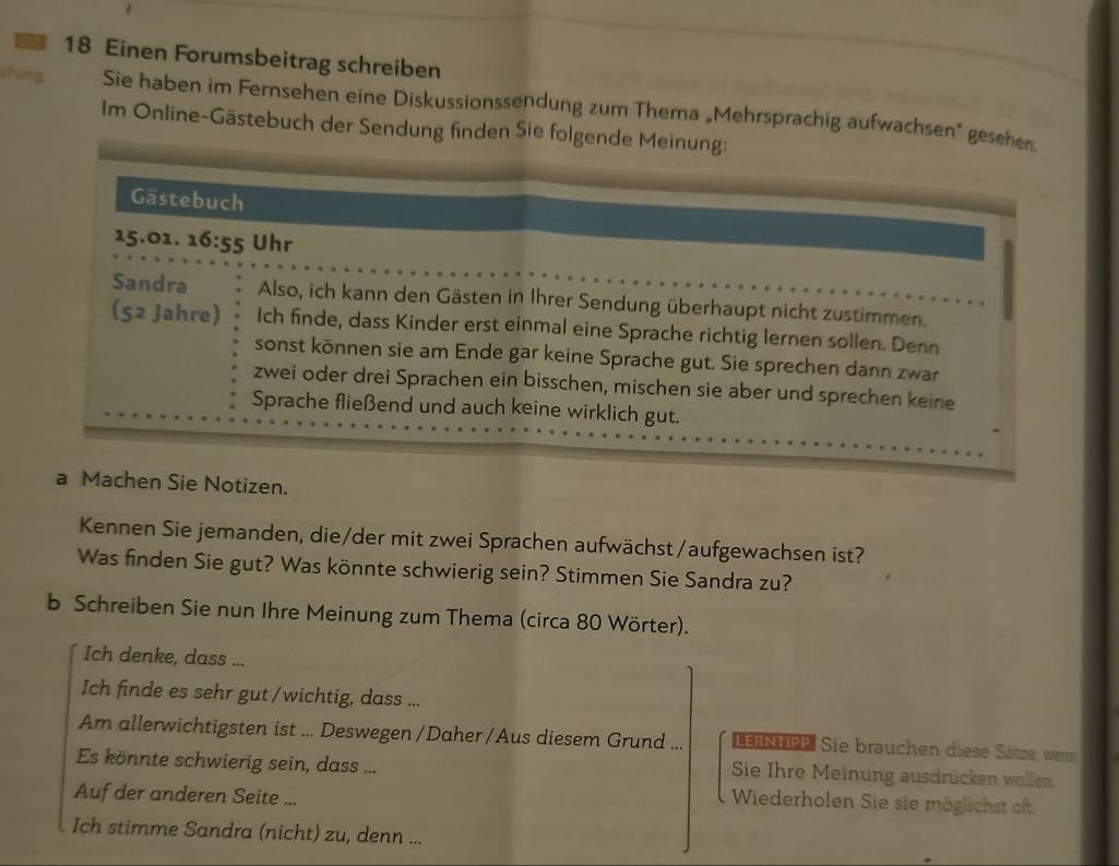 Einen Forumsbeitrag schreiben
fung Sie haben im Fernsehen eine Diskussionssendung zum Thema „Mehrsprachig aufwachsen" gesehen
Im Online-Gästebuch der Sendung finden Sie folgende Meinung:
hen Sie Notizen.
Kennen Sie jemanden, die/der mit zwei Sprachen aufwächst/aufgewachsen ist?
Was finden Sie gut? Was könnte schwierig sein? Stimmen Sie Sandra zu?
b Schreiben Sie nun Ihre Meinung zum Thema (circa 80 Wörter).
Ich denke, dass ...
Ich finde es sehr gut /wichtig, dass ...
Am allerwichtigsten ist ... Deswegen/Daher/Aus diesem Grund ... LErNTee. Sie brauchen diese Sätze, wenn
Es könnte schwierig sein, dass ...
Sie Ihre Meinung ausdrücken wollen:
Auf der anderen Seite ...
Wiederholen Sie sie möglichst oft.
Ich stimme Sandra (nicht) zu, denn ...