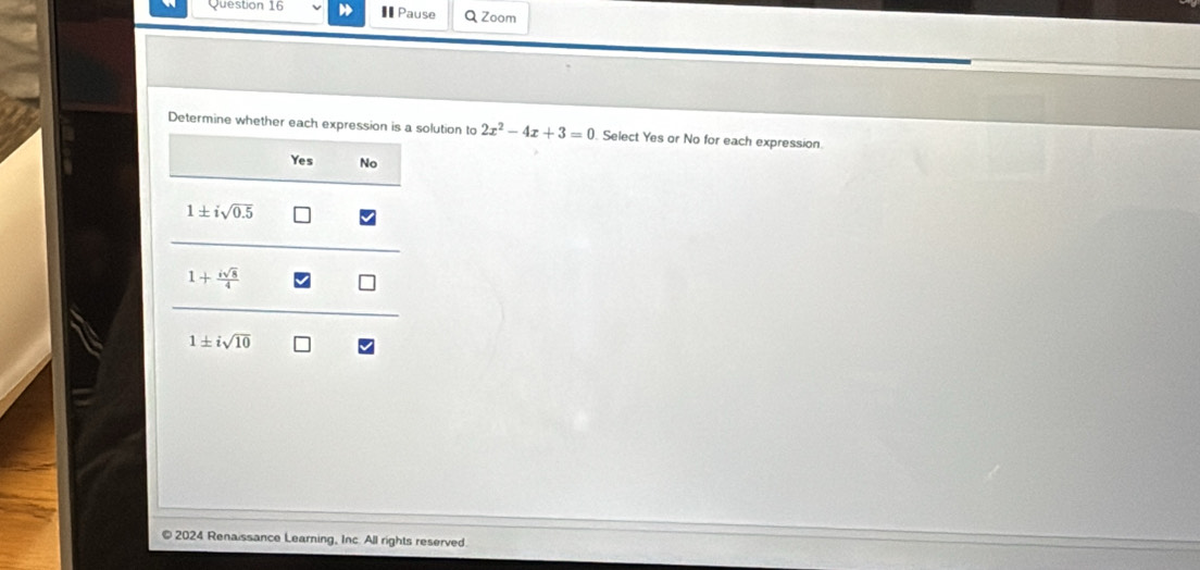 €Pause Q Zoom
Determine whether each expression is a solution to 2x^2-4x+3=0. Select Yes or No for each expression.
Yes No
1± isqrt(0.5)
1+ isqrt(8)/4 
1± isqrt(10)
© 2024 Renaissance Learning, Inc. All rights reserved