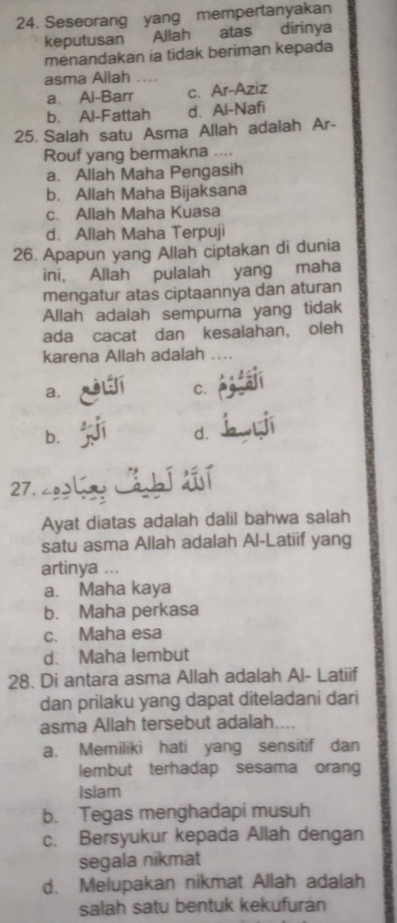 Seseorang yang mempertanyakan
keputusan Allah atas dirinya
menandakan ia tidak beriman kepada
asma Allah
a. Al-Barr c. Ar-Aziz
b. Al-Fattah d. Al-Nafi
25. Salah satu Asma Allah adalah Ar-
Rouf yang bermakna ....
a. Allah Maha Pengasih
b. Allah Maha Bijaksana
c. Allah Maha Kuasa
d. Allah Maha Terpuji
26. Apapun yang Allah ciptakan di dunia
ini, Allah pulalah yang maha
mengatur atas ciptaannya dan aturan
Allah adalah sempurna yang tidak
ada cacat dan kesalahan, oleh
karena Allah adalah
a.
C.
b.
d.
27. 
Ayat diatas adalah dalil bahwa salah
satu asma Allah adalah Al-Latiif yang
artinya ...
a. Maha kaya
b. Maha perkasa
c. Maha esa
d. Maha lembut
28. Di antara asma Allah adalah Al- Latiif
dan prilaku yang dapat diteladani dari
asma Allah tersebut adalah....
a. Memiliki hati yang sensitif dan
lembut terhadap sesama orang
Isiam
b. Tegas menghadapi musuh
c. Bersyukur kepada Allah dengan
segala nikmat
d. Melupakan nikmat Allah adalah
salah satu bentuk kekufurán