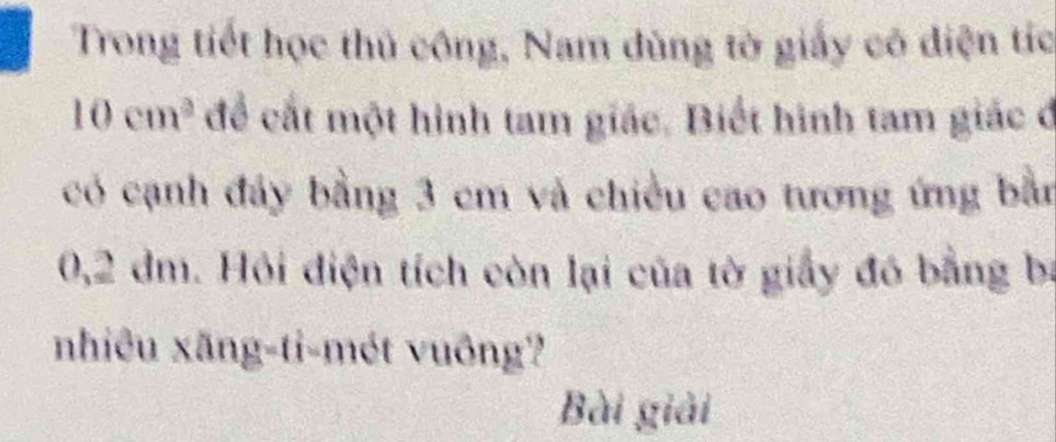 Trong tiết học thủ công, Nam dùng tờ giấy có diện tíc
10cm^2 để cất một hình tam giác. Biết hình tam giác ở 
có cạnh đây bằng 3 cm và chiều cao tương ứng bằn
0,2 dm. Hỏi điện tích còn lại của tờ giấy đó bằng bị 
nhiêu xăng-ti-mét vuông? 
Bài giải