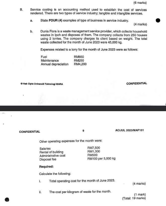 Service costing is an accounting method used to establish the cost of services 
rendered. There are two types of service industry; tangible and intangible services. 
a. State FOUR (4) examples of type of business in service industry. 
(4 marks) 
b. Dunia Flora is a waste management service provider, which collects household 
wastes in Ipoh and disposes of them. The company collects from 250 houses 
using 2 lorries. The company charges its client based on weight. The total 
waste collected for the month of June 2023 were 45,000 kg. 
Expenses related to a lorry for the month of June 2023 were as follows: 
Fuel RM850
Maintenance RM250
Annual depreciation RM4,200
© Hak Cipta Universiti Teknologi MARA CONFIDENTIAL 
9 
CONFIDENTIAL AC/JUL 2023/MAF151 
Other operating expenses for the month were: 
Salaries RM7,500
Rental of building RM1,300
Administrative cost RM500
Disposal fee RM100 per 5,000 kg
Required: 
Calculate the following: 
i. Total operating cost for the month of June 2023. 
(4 marks) 
ii. The cost per kilogram of waste for the month. 
(1 mark) 
(Total: 19 marks)