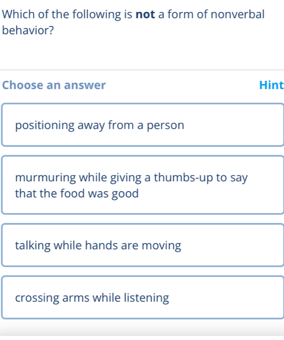 Which of the following is not a form of nonverbal
behavior?
Choose an answer Hint
positioning away from a person
murmuring while giving a thumbs-up to say
that the food was good
talking while hands are moving
crossing arms while listening