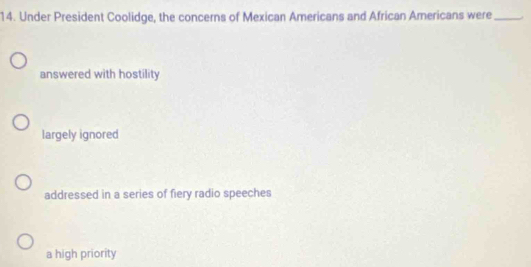 Under President Coolidge, the concerns of Mexican Americans and African Americans were_
answered with hostility
largely ignored
addressed in a series of fiery radio speeches
a high priority