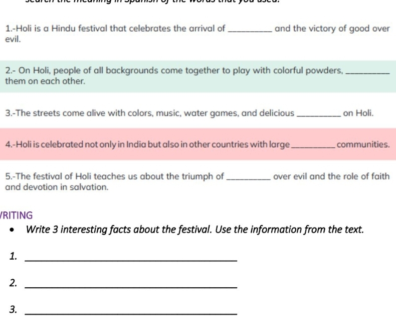 1.-Holi is a Hindu festival that celebrates the arrival of _and the victory of good over 
evil. 
2.- On Holi, people of all backgrounds come together to play with colorful powders,_ 
them on each other. 
3.-The streets come alive with colors, music, water games, and delicious _on Holi. 
4.-Holi is celebrated not only in India but also in other countries with large _communities. 
5.-The festival of Holi teaches us about the triumph of _over evil and the role of faith 
and devotion in salvation. 
VRITING 
Write 3 interesting facts about the festival. Use the information from the text. 
1._ 
2._ 
3._