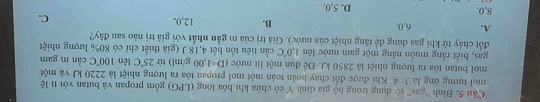 Bình “gas” sử dụng trong hộ gia đình Y có chứa khí hóa lỏng (LPG) gồm propan và butan với tỉ lệ
mol tương ứng là 3:4. Khi được đồt cháy hoàn toàn một mol propan tỏa ra lượng nhiệt là 2220 kJ và một
mol butan tỏa ra lượng nhiệt là 2850 kJ. Đề đun một lít nước (D=1,00g/ml) từ 25°C lên 100°C cần m gam
gas, biết rằng muốn nâng một gam nước lên 1,0°C cần tiêu tốn hết 4,18 J (giả thiết chỉ có 80% lượng nhiệt
đốt cháy từ khí gas dùng để tăng nhiệt của nước). Giá trị của m gần nhất với giá trị nào sau đây?
A. 6, 0. B. 12, 0. C.
8, 0. D. 5, 0.