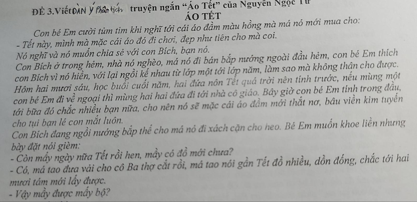 à n 
ĐÉ 3.Viết 
truyện ngắn “Áo Tết” của Nguyễn Ngọc T 
ÁO tÉt 
Con bé Em cười tủm tim khi nghĩ tới cái áo đầm màu hồng mà má nó mới mua cho: 
- Tết này, mình mà mặc cái áo đó đi chơi, đẹp như tiên cho mà coi. 
Nó nghĩ và nó muốn chia sẻ với con Bích, bạn nó. 
Con Bích ở trong hẻm, nhà nó nghèo, má nó đi bán bắp nướng ngoài đầu hẻm, con bé Em thích 
con Bích vì nó hiền, với lại ngồi kế nhau từ lớp một tới lớp năm, làm sao mà không thân cho được. 
Hôm hai mươi sáu, học buổi cuối năm, hai đứa nôn Tết quá trời nên tính trước, nếu mùng một 
con bé Em đi về ngoại thì mùng hai hai đứa đi tới nhà cô giáo. Bây giờ con bé Em tính trong đầu, 
tới bữa đó chắc nhiều bạn nữa, cho nên nó sẽ mặc cái áo đầm mới thắt nơ, bầu viền kim tuyến 
cho tụi bạn lé con mắt luôn. 
Con Bích đang ngồi nướng bắp thể cho má nó đi xách cặn cho heo. Bé Em muốn khoe liền nhưng 
bày đặt nói gièm: 
- Còn mấy ngày nữa Tết rồi hen, mầy có đồ mới chưa? 
- Có, má tao đưa vải cho cô Ba thợ cắt rồi, má tao nói gần Tết đồ nhiều, dồn đống, chắc tới hai 
mươi tám mới lấy được. 
- Vậy mẫy được mấy bộ?