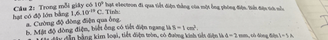 Cầu 2: Trong mỗi giây có 10^9ha et electron đi qua tiết diện thẳng của một ống phóng điện. Biết điện tích mẫu 
hạt có độ lớn bằng 1,6.10^(-19)C. Tính: 
a. Cường độ dòng điện qua ống. 
b. Mật độ dòng điện, biết ống có tiết diện ngang là S=1cm^2. 
dây dẫn bằng kim loại, tiết diện tròn, có đường kính tiết diện là d=2mm ,, có dòng điện I=5A