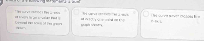 wich of the following statements is true?
The curve crosses the x-axis The curve crosses the x-axis 6 The curve never crosses the
at a very large x -value that is st exactly one point on the x-axis.
beyond the scale of the graph graph shown.
shown.