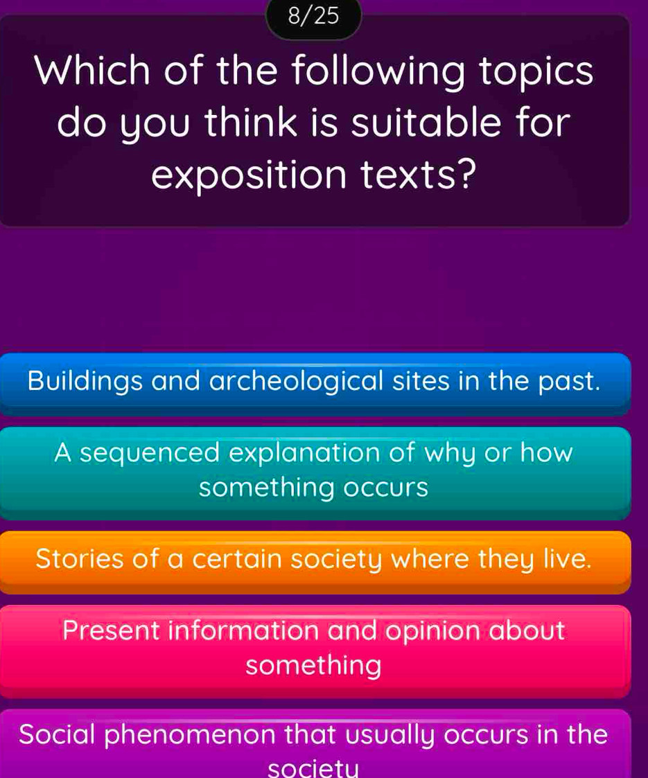 8/25
Which of the following topics
do you think is suitable for
exposition texts?
Buildings and archeological sites in the past.
A sequenced explanation of why or how
something occurs
Stories of a certain society where they live.
Present information and opinion about
something
Social phenomenon that usually occurs in the
societu