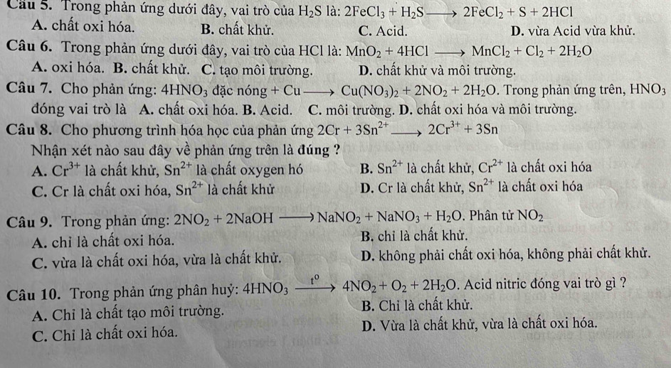 Cầu 5. Trong phản ứng dưới đây, vai trò của H_2S là 2FeCl_3+H_2Sto 2FeCl_2+S+2HCl
A. chất oxi hóa. B. chất khử. C. Acid. D. vừa Acid vừa khử.
Câu 6. Trong phản ứng dưới đây, vai trò của HCl là: MnO_2+4HClto MnCl_2+Cl_2+2H_2O
A. oxi hóa. B. chất khử. C. tạo môi trường. D. chất khử và môi trường.
Câu 7. Cho phản ứng: 4HNO_3 đặc nong+Cuto Cu(NO_3)_2+2NO_2+2H_2O. Trong phản ứng trên, HNO_3
đóng vai trò là A. chất oxi hóa. B. Acid. C. môi trường. D. chất oxi hóa và môi trường.
Câu 8. Cho phương trình hóa học của phản ứng 2Cr+3Sn^(2+) _ 2Cr^(3+)+3Sn
Nhận xét nào sau đây về phản ứng trên là đúng
A. Cr^(3+) là chất khử, Sn^(2+) là chất oxygen hó B. Sn^(2+) là chất khử, Cr^(2+) là chất oxi hóa
C. Cr là chất oxi hóa, Sn^(2+) là chất khử D. Cr là chất khử, Sn^(2+) là chất oxi hóa
Câu 9. Trong phản ứng: 2NO_2+2NaOHto NaNO_2+NaNO_3+H_2O. Phân tử NO_2
A. chỉ là chất oxi hóa. B. chỉ là chất khử.
C. vừa là chất oxi hóa, vừa là chất khử. D. không phải chất oxi hóa, không phải chất khử.
Câu 10. Trong phản ứng phân huỷ: 41 HNO_3 t^0 4NO_2+O_2+2H_2O. Acid nitric đóng vai trò gì ?
A. Chỉ là chất tạo môi trường. B. Chỉ là chất khử.
C. Chỉ là chất oxi hóa. D. Vừa là chất khử, vừa là chất oxi hóa.