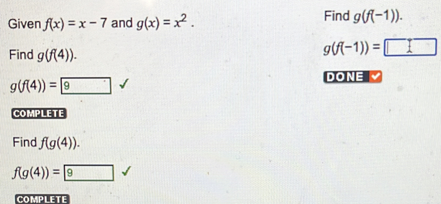 Given f(x)=x-7 and g(x)=x^2. Find g(f(-1)). 
Find g(f(4)).
g(f(-1))=□
DONE
g(f(4))= 9
COMPLETE 
Find f(g(4)).
f(g(4))= 9
COMPLETE