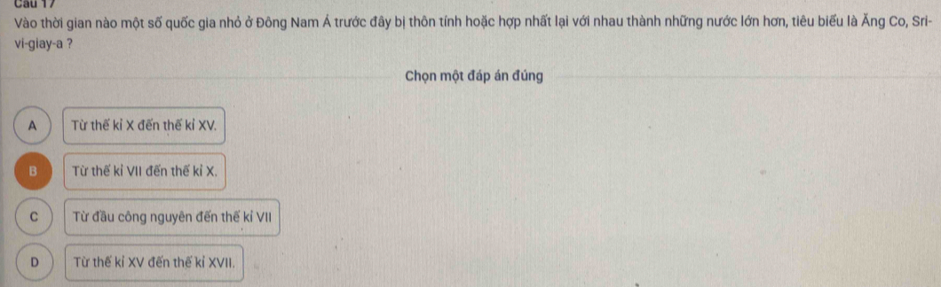 Vào thời gian nào một số quốc gia nhỏ ở Đông Nam Á trước đây bị thôn tính hoặc hợp nhất lại với nhau thành những nước lớn hơn, tiêu biểu là Ăng Co, Sri-
vi-giay-a ?
Chọn một đáp án đúng
A Từ thế kỉ X đến thế kỉ XV.
B Từ thế kỉ VII đến thế kỉ X.
C Từ đầu công nguyên đến thế kỉ VII
D Từ thế kỉ XV đến thế kỉ XVII.