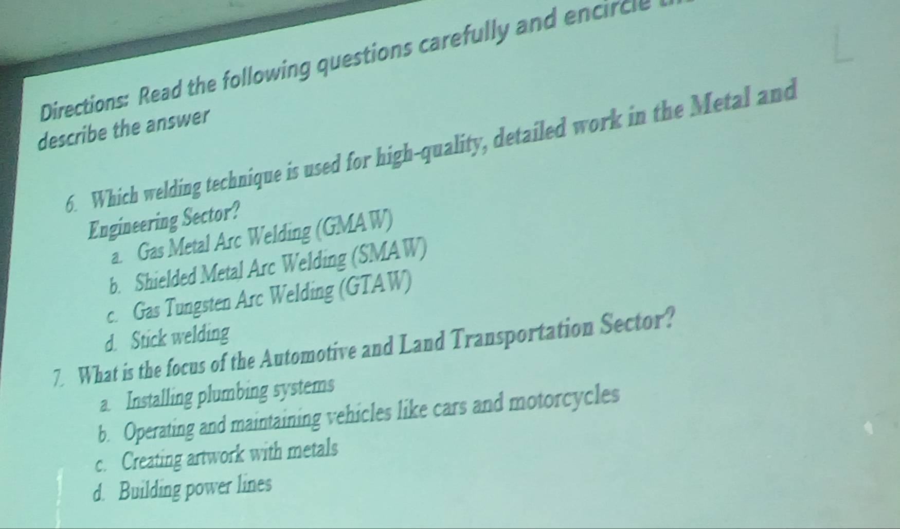 Directions: Read the following questions carefully and encircle
describe the answer
6. Which welding technique is used for high-quality, detailed work in the Metal and
Engineering Sector?
a. Gas Metal Arc Welding (GMAW)
b. Shielded Metal Arc Welding (SMAW)
c. Gas Tungsten Arc Welding (GTAW)
d. Stick welding
7. What is the focus of the Automotive and Land Transportation Sector?
a. Installing plumbing systems
b. Operating and maintaining vehicles like cars and motorcycles
c. Creating artwork with metals
d. Building power lines