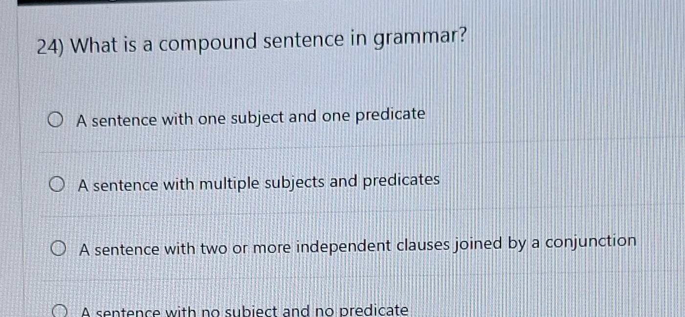 What is a compound sentence in grammar?
A sentence with one subject and one predicate
A sentence with multiple subjects and predicates
A sentence with two or more independent clauses joined by a conjunction
A sentence with no subiect and no predicate