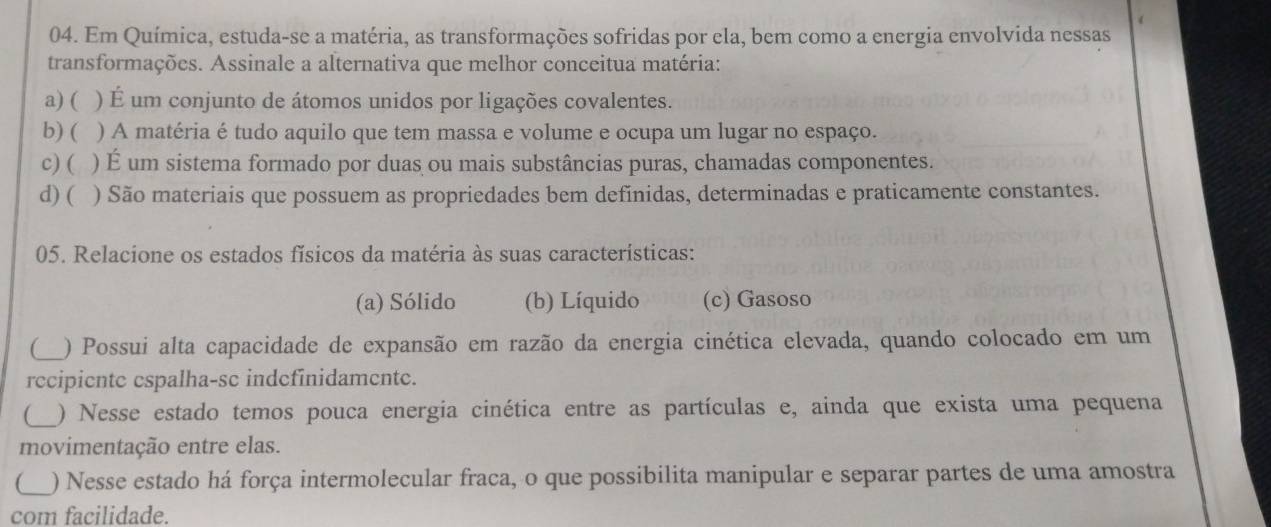 Em Química, estuda-se a matéria, as transformações sofridas por ela, bem como a energia envolvida nessas
transformações. Assinale a alternativa que melhor conceitua matéria:
a) ( ) É um conjunto de átomos unidos por ligações covalentes.
b) ( ) A matéria é tudo aquilo que tem massa e volume e ocupa um lugar no espaço.
c) ( ) É um sistema formado por duas ou mais substâncias puras, chamadas componentes.
d) ( ) São materiais que possuem as propriedades bem definidas, determinadas e praticamente constantes.
05. Relacione os estados físicos da matéria às suas características:
(a) Sólido (b) Líquido (c) Gasoso
( ) Possui alta capacidade de expansão em razão da energia cinética elevada, quando colocado em um
recipiente espalha-se indefinidamente.
( ) Nesse estado temos pouca energia cinética entre as partículas e, ainda que exista uma pequena
movimentação entre elas.
) Nesse estado há força intermolecular fraca, o que possibilita manipular e separar partes de uma amostra
com facilidade.