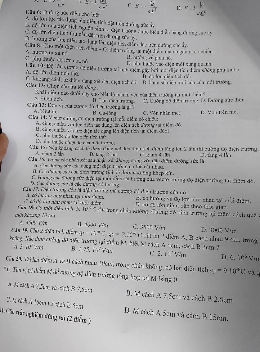 A E=Kfrac varepsilon .r B. E=k |z|/varepsilon .r^2  C. E=rex D. E-k
*  Câu 6: Đường sức điện cho biết
A. độ lớn lực tác dụng lên điện tích đặt trên đường sức ấy.
B. độ lớn của điện tích nguồn sinh ra điện trường dđược biểu diễn bằng dường sức ấy.
C. độ lớn điện tích thử cần đặt trên đường sức ấy.
D. hướng của lực điện tác dụng lên diện tích diểm đặc trên đường sức ấy.
Câu 8: Cho một điện tích điểm - Q; điện trường tại một điểm mà nó gây ra có chiều
A. hướng ra xa nó.
B. hướng về phía nó.
C. phụ thuộc độ lớn của nó.
D. phụ thuộc vào điện môi xung quanh.
Câu 10: Độ lớn cường độ điện trường tại một điểm gây bởi một điện tích điểm không phụ thuộc
A. độ lớn điện tích thử. B. độ lớn điện tích đó.
C. khoảng cách từ điểm đang xét đến điện tích đó. D. hằng số diện môi của của môi trường.
* Câu 12: Chọn câu trả lời đúng .
Khái niệm nào dưới đây cho biết độ mạnh, yếu của điện trường tại một điểm?
A. Điện tích. B. Lực điện trường. C. Cường độ điện trường D. Đường sức điện.
Câu 13: Đơn vị của cường độ điện trường là gì ?
A. Niuton. B. Cu-lông. C. Vôn nhân met. D. Vôn trên met.
Câu 14: Vectơ cường độ điện trường tại mỗi điểm có chiều:
A. cùng chiều với lực điện tác dụng lên điện tích dương tại điểm đó.
B. cùng chiều với lực điện tác dụng lên điện tích tại điểm đóo1
C. phụ thuộc độ lớn điện tích thử
D. phụ thuộc nhiệt độ của môi trường.
Câu 15: Nếu khỏang cách từ điểm đang xét đến điện tích điểm tăng lên 2 lần thì cường độ điện trường.
A. giảm 2 lần B. tăng 2 lần C. giảm 4 lần D. tăng 4 lần.
Câu 16: Trong các nhận xét sau nhận xét không đúng với đặc điểm đường sức là:
A. Các dường sức của cùng một điện trường có thể cắt nhau.
B. Các đường sức của điện trường tĩnh là đường không khép kín.
C. Hướng của đường sức điện tại mỗi điểm là hướng của vectơ cường độ điện trường tại điểm đó.
D. Các đường sức là các đường có hướng.
Câu 17: Điện trường đều là điện trường mà cường độ điện trường của nó:
A. có hướng như nhau tại mỗi điểm. B. có hướng và độ lớn như nhau tại mỗi điểm.
C. có độ lớn như nhau tại mỗi điểm. D. có độ lớn giảm dần theo thời gian.
Câu 18: Có một điện tích 5. 10^(-9)C đặt trong chân không. Cường độ điện trường tại điểm cách quả ở
một khoảng 10 cm
A. 4500 V/m B. 4000 V/m C. 3500 V/m D. 3000 V/m
Câu 19. Cho 2 điện tích điểm q_1=10^(-6)C;q_2=2.10^(-6)C đặt tại 2 điểm A, B cách nhau 9 cm, trong
không. Xác định cường độ điện trường tại điểm M, biết M cách A 6cm, cách B 3cm ?
A. 3.10^7V/m B. 1,75. 10^7V/m V/m
C. 2.10^7V/m
D. 6.10^6
Câu 20: Tại hai điểm A và B cách nhau 10cm, trong chân không, có hai điện tích q_1=9.10^(-6)C và q^6C. Tìm vị trí điểm M để cường độ điện trường tổng hợp tại M bằng 0
A. M cách A 2,5cm và cách B 7,5cm B. M cách A 7,5cm và cách B 2,5cm
C. M cách A 15cm và cách B 5cm D. M cách A 5cm và cách B 15cm.
II. Câu trắc nghiệm đúng sai (2 điểm )