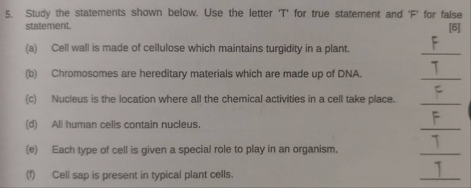 Study the statements shown below. Use the letter 'T' for true statement and 'F' for false 
statement. [6] 
(a) Cell wall is made of cellulose which maintains turgidity in a plant. 
_ 
(b) Chromosomes are hereditary materials which are made up of DNA. 
_ 
(c) Nucleus is the location where all the chemical activities in a cell take place._ 
(d) All human cells contain nucleus. 
_ 
(e) Each type of cell is given a special role to play in an organism. 
_ 
(f) Cell sap is present in typical plant cells. 
_