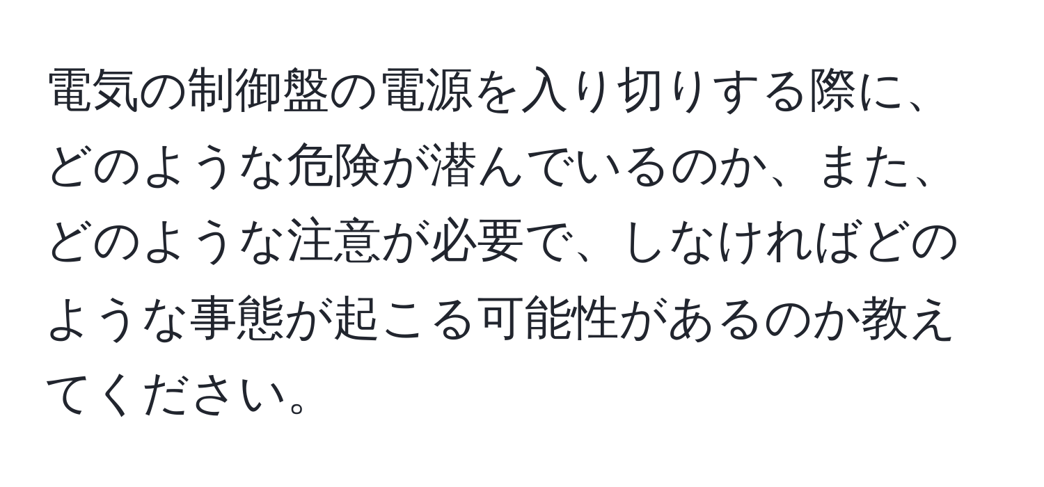 電気の制御盤の電源を入り切りする際に、どのような危険が潜んでいるのか、また、どのような注意が必要で、しなければどのような事態が起こる可能性があるのか教えてください。