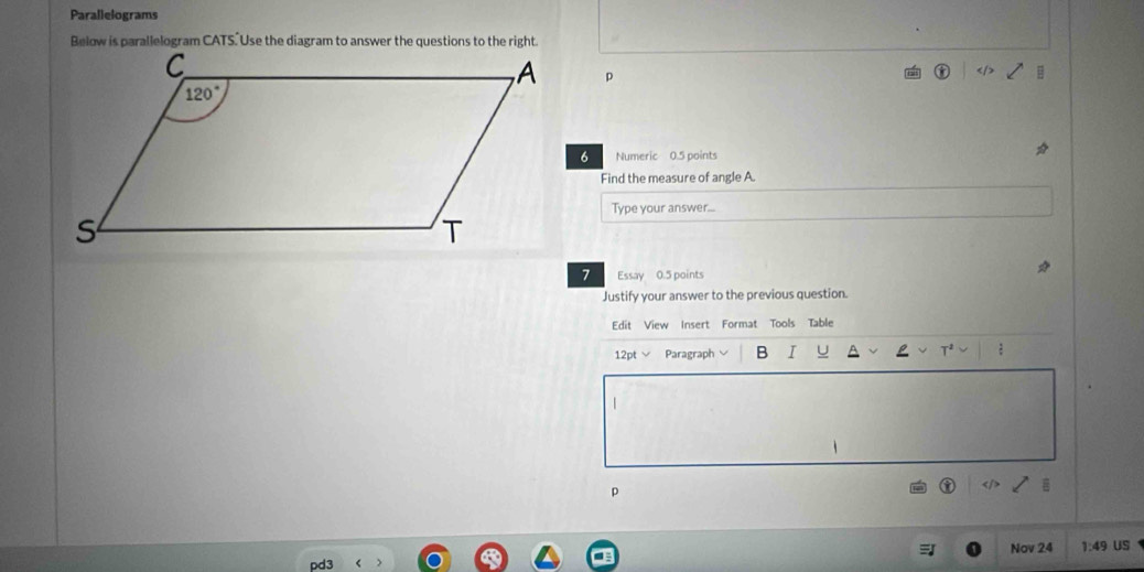 Parallelograms
p
Numeric 0.5 points
Find the measure of angle A.
Type your answer...
Essay 0.5 points
Justify your answer to the previous question.
Edit View Insert Format Tools Table
12pt √ Paragraph B I U T
|
p
Nov 24
pd3 1:49 US