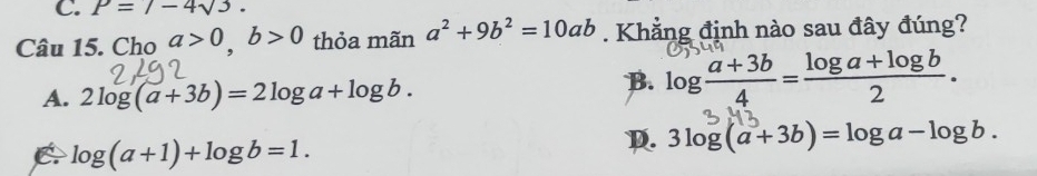 P=7-4sqrt(3). 
Câu 15. Cho a>0, b>0 thỏa mãn a^2+9b^2=10ab. Khẳng định nào sau đây đúng?
A. 2log (a+3b)=2log a+log b.
B. log  (a+3b)/4 = (log a+log b)/2 .
C log (a+1)+log b=1.
D. 3log (a+3b)=log a-log b.