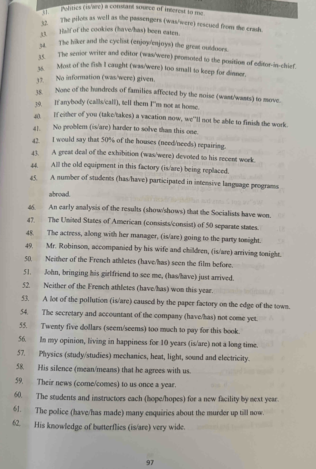 Politics (is/are) a constant source of interest to me.
32. The pilots as well as the passengers (was/were) rescued from the crash.
33. Half of the cookies (have/has) been eaten.
34. The hiker and the cyclist (enjoy/enjoys) the great outdoors.
35. The senior writer and editor (was/were) promoted to the position of editor-in-chief.
36. Most of the fish I caught (was/were) too small to keep for dinner.
37. No information (was/were) given.
38. None of the hundreds of families affected by the noise (want/wants) to move.
39. If anybody (calls/call), tell them I'm not at home.
40. If either of you (take/takes) a vacation now, we’'ll not be able to finish the work.
41. No problem (is/are) harder to solve than this one.
42. I would say that 50% of the houses (need/needs) repairing.
43. A great deal of the exhibition (was/were) devoted to his recent work.
44. All the old equipment in this factory (is/are) being replaced.
45. A number of students (has/have) participated in intensive language programs
abroad.
46. An early analysis of the results (show/shows) that the Socialists have won.
47. The United States of American (consists/consist) of 50 separate states.
48. The actress, along with her manager, (is/are) going to the party tonight.
49. Mr. Robinson, accompanied by his wife and children, (is/are) arriving tonight.
50. Neither of the French athletes (have/has) seen the film before.
51. John, bringing his girlfriend to see me, (has/have) just arrived.
52. Neither of the French athletes (have/has) won this year.
53. A lot of the pollution (is/are) caused by the paper factory on the edge of the town.
54. The secretary and accountant of the company (have/has) not come yet.
55. Twenty five dollars (seem/seems) too much to pay for this book.
56. In my opinion, living in happiness for 10 years (is/are) not a long time.
57. Physics (study/studies) mechanics, heat, light, sound and electricity.
58. His silence (mean/means) that he agrees with us.
59. Their news (come/comes) to us once a year.
60. The students and instructors each (hope/hopes) for a new facility by next year.
61. The police (have/has made) many enquiries about the murder up till now.
62. His knowledge of butterflies (is/are) very wide.
97