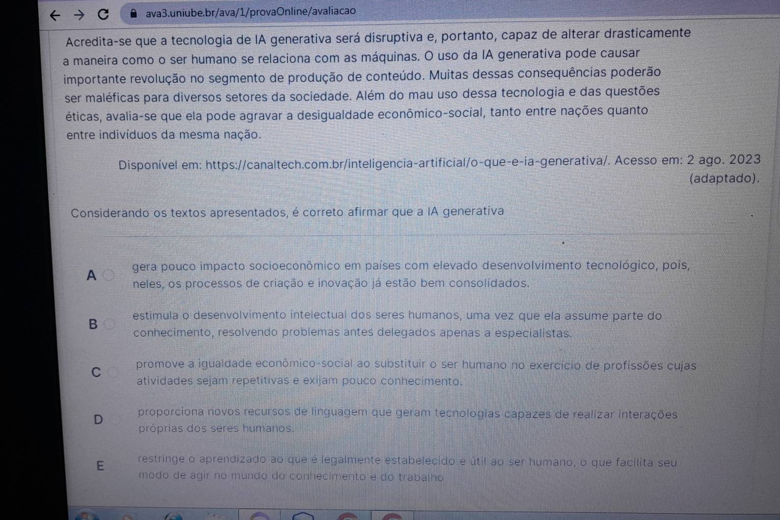 Acredita-se que a tecnologia de IA generativa será disruptiva e, portanto, capaz de alterar drasticamente.
a maneira como o ser humano se relaciona com as máquinas. O uso da IA generativa pode causar
importante revolução no segmento de produção de conteúdo. Muitas dessas consequências poderão
ser maléficas para diversos setores da sociedade. Além do mau uso dessa tecnologia e das questões
éticas, avalia-se que ela pode agravar a desigualdade econômico-social, tanto entre nações quanto
entre indivíduos da mesma nação.
Disponível em: https://canaltech.com.br/inteligencia-artificial/o-que-e-ia-generativa/. Acesso em: 2 ago. 2023
(adaptado).
Considerando os textos apresentados, é correto afirmar que a IA generativa
A gera pouco impacto socioeconômico em países com elevado desenvolvimento tecnológico, pois,
neles, os processos de criação e inovação já estão bem consolidados.
estimula o desenvolvimento intelectual dos seres humanos, uma vez que ela assume parte do
B
conhecimento, resolvendo problemas antes delegados apenas a especialistas.
C promove a igualdade econômico-social ao substituir o ser humano no exercício de profissões cujas
atividades sejam repetitivas e exijam pouco conhecimento.
D proporciona novos recursos de linguagem que geram tecnologias capazes de realizar interações
próprias dos seres humanos.
E restringe o aprendizado ao que é legalmente estabelecido e útil ao ser humano, o que facilita seu
modo de agir no mundo do conhecimento e do trabalho