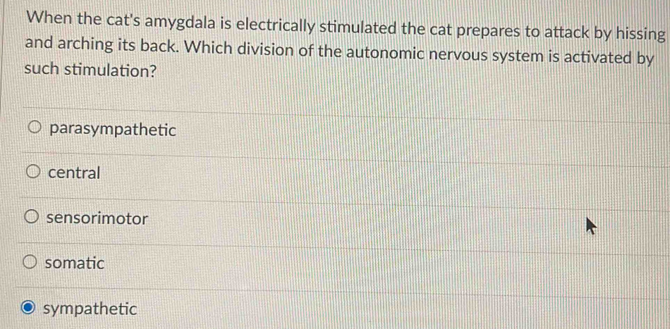 When the cat's amygdala is electrically stimulated the cat prepares to attack by hissing
and arching its back. Which division of the autonomic nervous system is activated by
such stimulation?
parasympathetic
central
sensorimotor
somatic
sympathetic