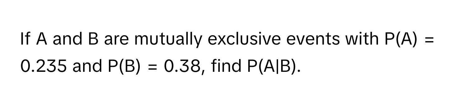 If A and B are mutually exclusive events with P(A) = 0.235 and P(B) = 0.38, find P(A|B).