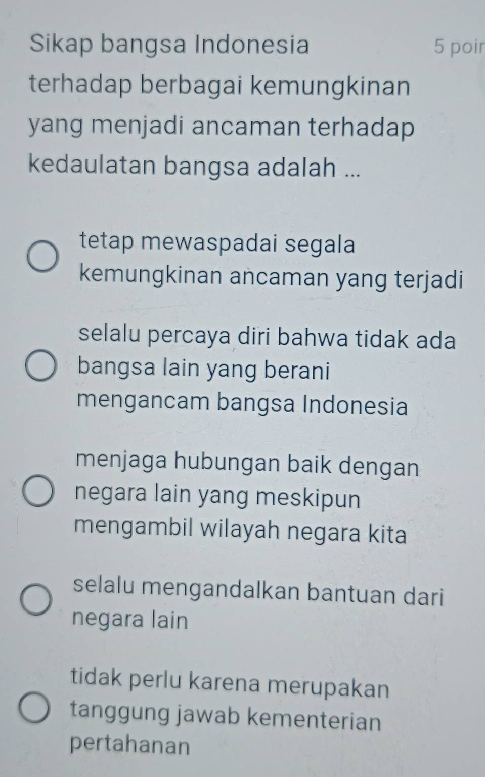 Sikap bangsa Indonesia 5 poir
terhadap berbagai kemungkinan
yang menjadi ancaman terhadap
kedaulatan bangsa adalah ...
tetap mewaspadai segala
kemungkinan ancaman yang terjadi
selalu percaya diri bahwa tidak ada
bangsa lain yang berani
mengancam bangsa Indonesia
menjaga hubungan baik dengan
negara lain yang meskipun
mengambil wilayah negara kita
selalu mengandalkan bantuan dari
negara lain
tidak perlu karena merupakan
tanggung jawab kementerian
pertahanan