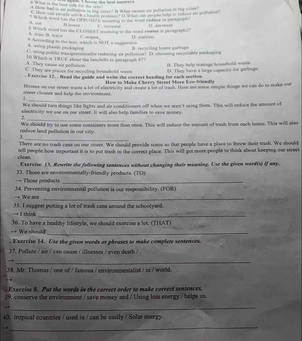 Cagam. Choose the best answers.
6 What is the best title for the text?
A How bad is air pollution in big cities? B What causes air pollution in big cities?
C How can people solve a health problem? D What can people help to reduce air pollution?
7 Which word has the OPPOSITE meaning to the word reduce in paragraph?
A. cut B.lower C. increase D. decrease
8 Which word has the CLOSEST meaning to the word routes in paragraph2?
A .trips B. ways C.stopes
D. stations
9 According to the text, which is NOT a suggestion
A. using plastic packaging
B. recycling home garbage
C. using public transportationfor reducing air pollution? D. choosing recyclable packaging
10 Which is TRUE about the lanchills in paragraph 47?
A .They cause air pollution. B .They help manage household waste.
C .They are places for recycling houschold waste D. They have a large capacity for garbage.
Exercise 12. . Read the guide and write the correct heading for each section.
How to Make Cherry Street More Eco-friendly
Homes on our street waste a lot of electricity and create a lot of trash. Here are some simple things we can do to make our
street cleaner and help the environment.
1._
We should turn things like lights and air conditioners off when we aren’t using them. This will reduce the amount of
electricity we use on our street. It will also help families to save money.
_
2.
We should try to use some containers more than once. This will reduce the amount of trash from each home. This will also
reduce land pollution in our city.
_
3.
There are no trash cans on our street. We should provide some so that people have a place to throw their trash. We should
tell people how important it is to put trash in the correct place. This will get more people to think about keeping our street
clean.
. Exercise 13. Rewrite the following sentences without changing their meaning. Use the given word(s) if any.
33. Those are environmentally-friendly products. (TO)
→ Those products_
34. Preventing environmental pollution is our responsibility. (FOR)
→ We are_
35. I suggest putting a lot of trash cans around the schoolyard.
I think_
36. To have a healthy lifestyle, we should exercise a lot. (THAT)
→ We should_
. Exercise 14. Use the given words or phrases to make complete sentences.
37. Pollute / air / can cause / illnesses / even death / .
_
38. Mr. Thomas / one of / famous / environmentalist / in / world.
. Exercise 8. Put the words in the correct order to make correct sentences.
39. conserve the environment / save money and / Using less energy / helps us.
_
40. tropical countries / used in / can be easily / Solar energy.
_