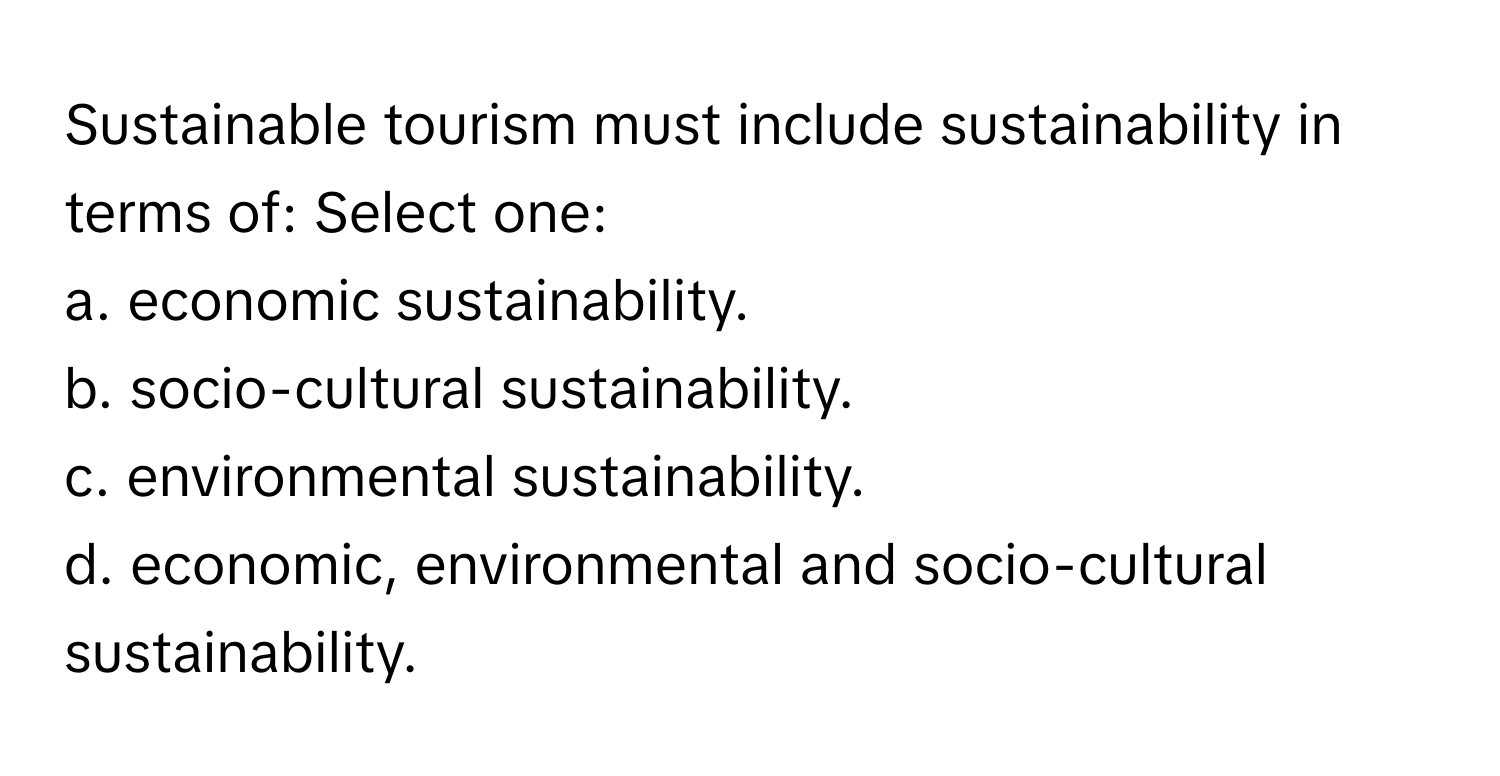 Sustainable tourism must include sustainability in terms of: Select one:

a. economic sustainability.
b. socio-cultural sustainability.
c. environmental sustainability.
d. economic, environmental and socio-cultural sustainability.