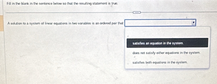 Fill in the blank in the sentence below so that the resulting statement is true.
A solution to a system of linear equations in two variables is an ordered pair that □° UD=UNK>UNK>UNK>
satisfies an equation in the system.
does not satisfy either equations in the system.
satisfies both equations in the system.