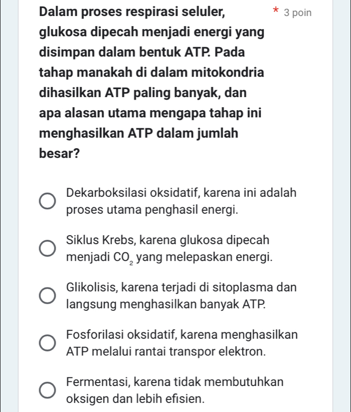 Dalam proses respirasi seluler, 3 poin
glukosa dipecah menjadi energi yang
disimpan dalam bentuk ATP. Pada
tahap manakah di dalam mitokondria
dihasilkan ATP paling banyak, dan
apa alasan utama mengapa tahap ini
menghasilkan ATP dalam jumlah
besar?
Dekarboksilasi oksidatif, karena ini adalah
proses utama penghasil energi.
Siklus Krebs, karena glukosa dipecah
menjadi CO_2 yang melepaskan energi.
Glikolisis, karena terjadi di sitoplasma dan
langsung menghasilkan banyak ATP.
Fosforilasi oksidatif, karena menghasilkan
ATP melalui rantai transpor elektron.
Fermentasi, karena tidak membutuhkan
oksigen dan lebih efisien.