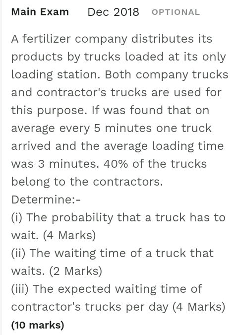 Main Exam Dec 2018 oPTIONAL 
A fertilizer company distributes its 
products by trucks loaded at its only 
loading station. Both company trucks 
and contractor's trucks are used for 
this purpose. If was found that on 
average every 5 minutes one truck 
arrived and the average loading time 
was 3 minutes. 40% of the trucks 
belong to the contractors. 
Determine:- 
(i) The probability that a truck has to 
wait. (4 Marks) 
(ii) The waiting time of a truck that 
waits. (2 Marks) 
(iii) The expected waiting time of 
contractor's trucks per day (4 Marks) 
(10 marks)