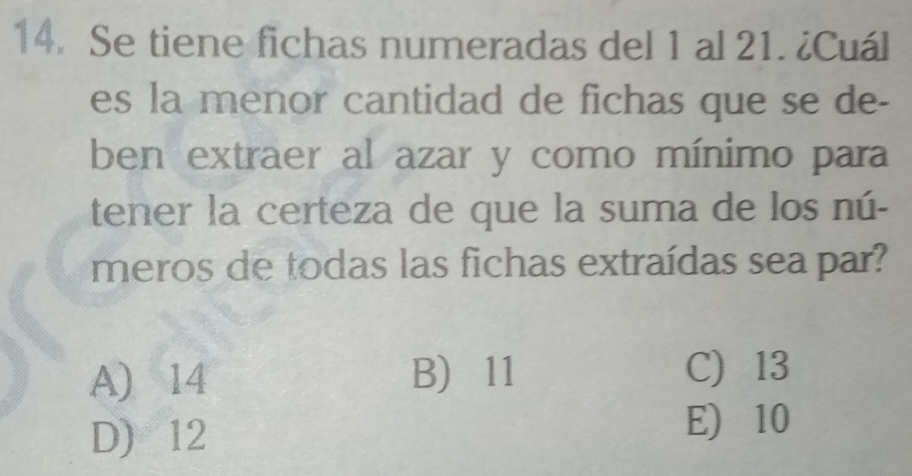 Se tiene fichas numeradas del 1 al 21. ¿Cuál
es la menor cantidad de fichas que se de-
ben extraer al azar y como mínimo para
tener la certeza de que la suma de los nú-
meros de todas las fichas extraídas sea par?
A) 14 B) 11 C) 13
D) 12
E) 10