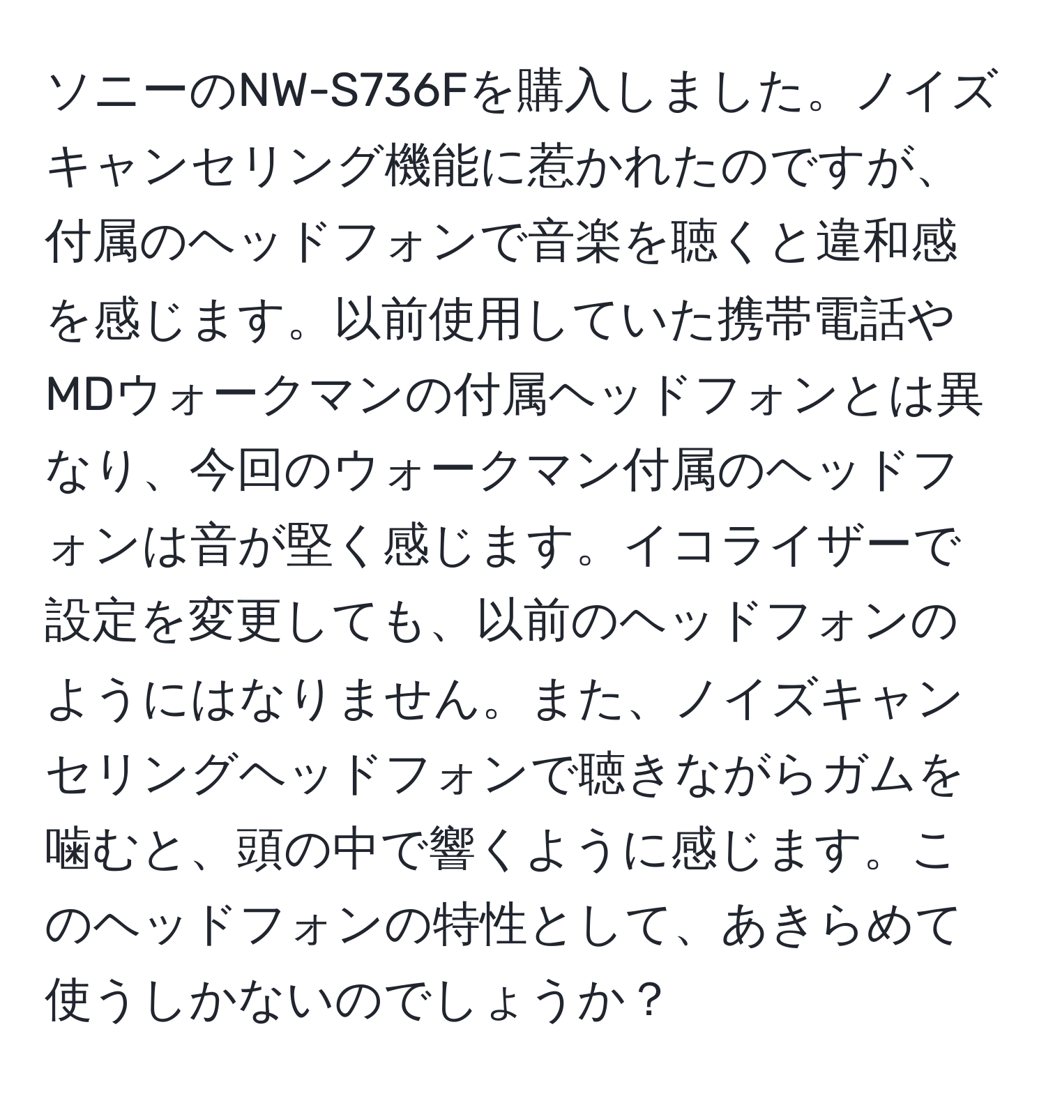 ソニーのNW-S736Fを購入しました。ノイズキャンセリング機能に惹かれたのですが、付属のヘッドフォンで音楽を聴くと違和感を感じます。以前使用していた携帯電話やMDウォークマンの付属ヘッドフォンとは異なり、今回のウォークマン付属のヘッドフォンは音が堅く感じます。イコライザーで設定を変更しても、以前のヘッドフォンのようにはなりません。また、ノイズキャンセリングヘッドフォンで聴きながらガムを噛むと、頭の中で響くように感じます。このヘッドフォンの特性として、あきらめて使うしかないのでしょうか？