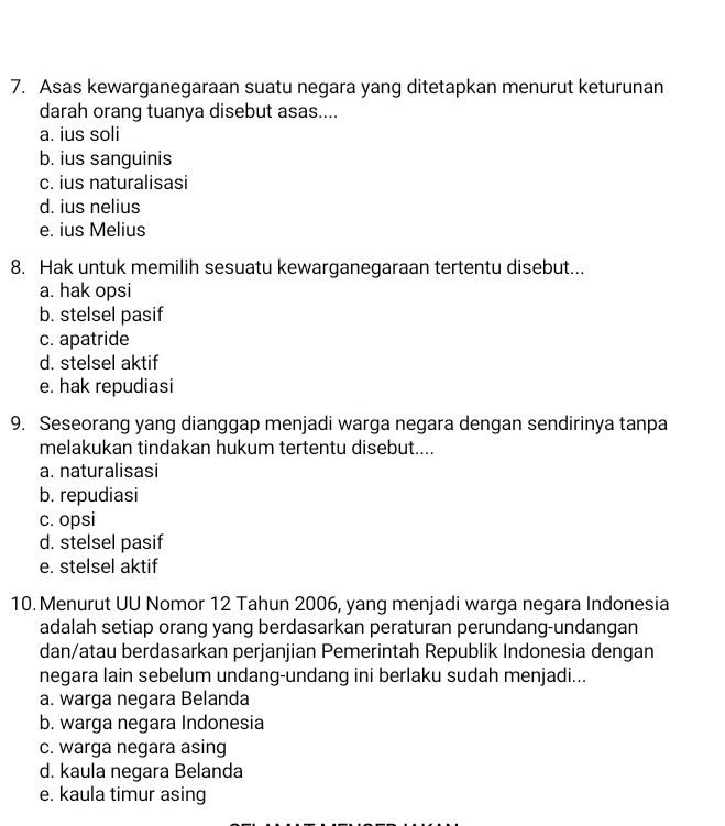 Asas kewarganegaraan suatu negara yang ditetapkan menurut keturunan
darah orang tuanya disebut asas....
a. ius soli
b. ius sanguinis
c. ius naturalisasi
d. ius nelius
e. ius Melius
8. Hak untuk memilih sesuatu kewarganegaraan tertentu disebut...
a. hak opsi
b. stelsel pasif
c. apatride
d. stelsel aktif
e. hak repudiasi
9. Seseorang yang dianggap menjadi warga negara dengan sendirinya tanpa
melakukan tindakan hukum tertentu disebut....
a. naturalisasi
b. repudiasi
c. opsi
d. stelsel pasif
e. stelsel aktif
10. Menurut UU Nomor 12 Tahun 2006, yang menjadi warga negara Indonesia
adalah setiap orang yang berdasarkan peraturan perundang-undangan
dan/atau berdasarkan perjanjian Pemerintah Republik Indonesia dengan
negara lain sebelum undang-undang ini berlaku sudah menjadi...
a. warga negara Belanda
b. warga negara Indonesia
c. warga negara asing
d. kaula negara Belanda
e. kaula timur asing