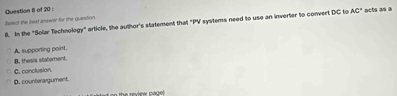 acts as a
Select the best answer for the question.
8. In the "Solar Technology" article, the author's statement that "PV systems need to use an inverter to convert DC to AC''
A. supporting point.
B. thesis statement.
C. conclusion.
D. counterargument.
n th e review page)