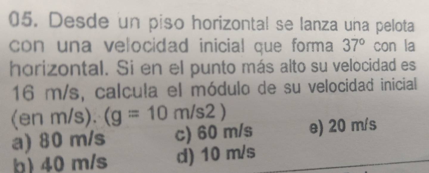 Desde un piso horizontal se lanza una pelota
con una velocidad inicial que forma 37° con la
horizontal. Si en el punto más alto su velocidad es
16 m/s, calcula el módulo de su velocidad inicial
(en n/ /s).(g=10m/s2)
a) 80 m/s c) 60 m/s e) 20 m/s
b) 40 m/s d) 10 m/s