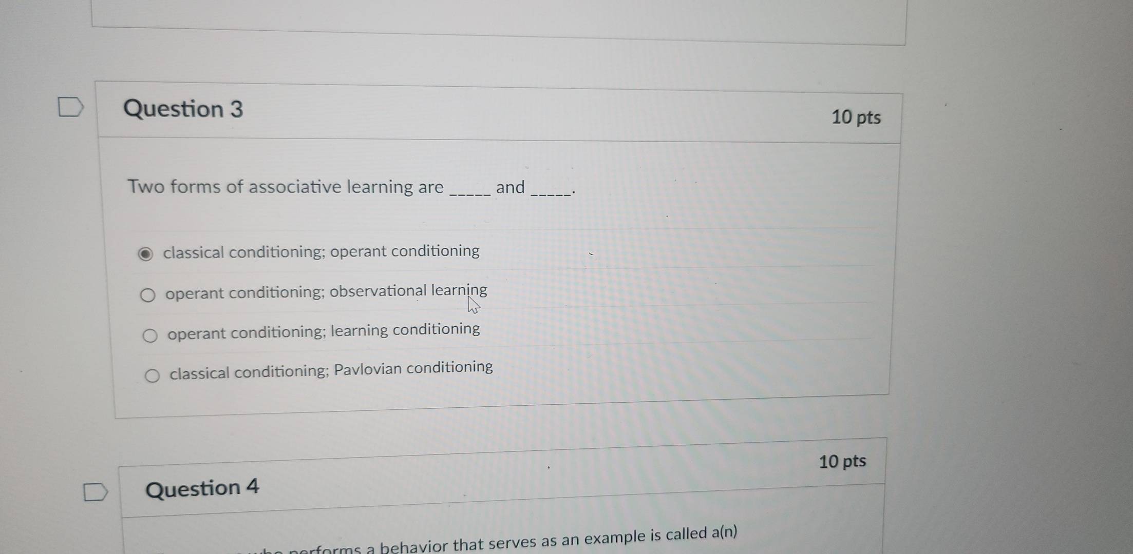 Two forms of associative learning are _and_
classical conditioning; operant conditioning
operant conditioning; observational learning
operant conditioning; learning conditioning
classical conditioning; Pavlovian conditioning
10 pts
Question 4
rforms a behavior that serves as an example is called . a(n)